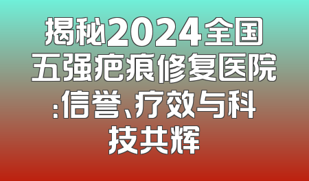揭秘2024全国五强疤痕修复医院：信誉、疗效与科技共辉