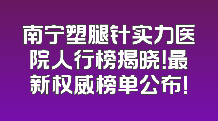 南宁塑腿针实力医院人行榜揭晓！最新权威榜单公布！