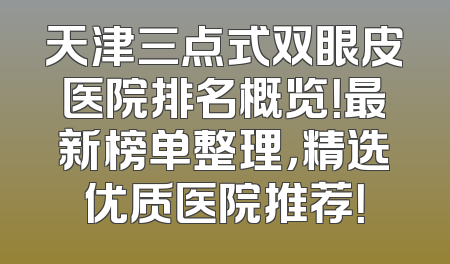 天津三点式双眼皮医院排名概览！最新榜单整理，精选优质医院推荐！