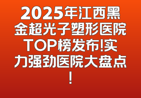 2025年江西黑金超光子塑形医院TOP榜发布！实力强劲医院大盘点！