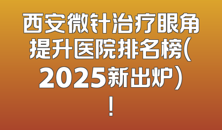 西安微针治疗眼角提升医院排名榜（2025新出炉）！