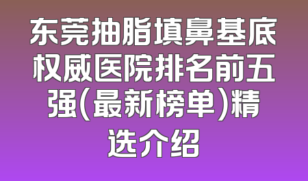 东莞抽脂填鼻基底权威医院排名前五强（最新榜单）精选介绍