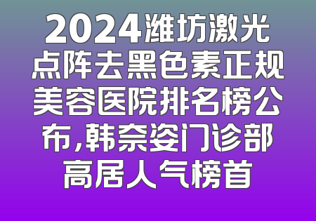 2024潍坊激光点阵去黑色素正规美容医院排名榜公布，韩奈姿门诊部高居人气榜首
