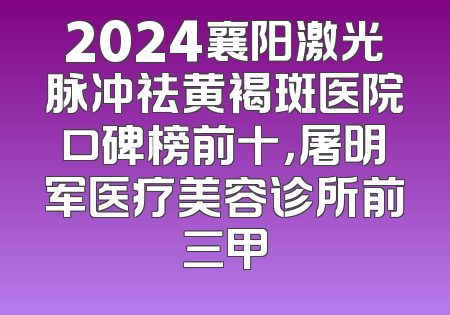 2024襄阳激光脉冲祛黄褐斑医院口碑榜前十，屠明军医疗美容诊所前三甲