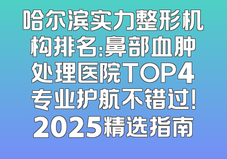 哈尔滨实力整形机构排名：鼻部血肿处理医院TOP4专业护航不错过！2025精选指南
