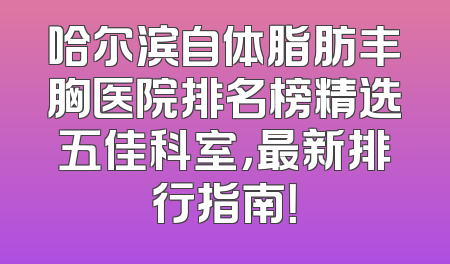 哈尔滨自体脂肪丰胸医院排名榜精选五佳科室，最新排行指南！