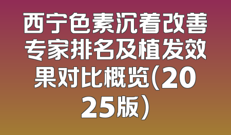 西宁色素沉着改善专家排名及植发效果对比概览（2025版）