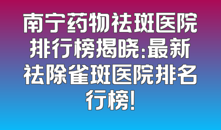 南宁药物祛斑医院排行榜揭晓：最新祛除雀斑医院排名行榜！