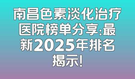 南昌色素淡化治疗医院榜单分享：最新2025年排名揭示！