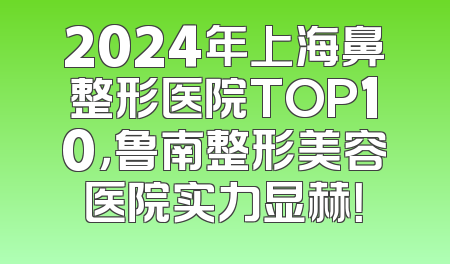 2024年上海鼻整形医院TOP10，鲁南整形美容医院实力显赫！