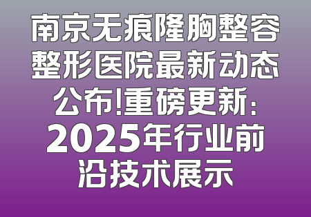 南京无痕隆胸整容整形医院最新动态公布！重磅更新：2025年行业前沿技术展示