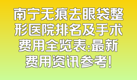 南宁无痕去眼袋整形医院排名及手术费用全览表：最新费用资讯参考！