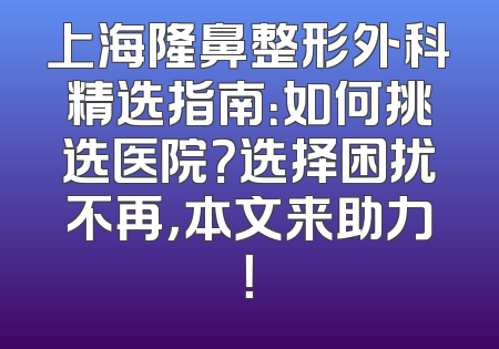 上海隆鼻整形外科精选指南：如何挑选医院？选择困扰不再，本文来助力！