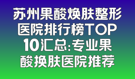 苏州果酸焕肤整形医院排行榜TOP10汇总：专业果酸换肤医院推荐