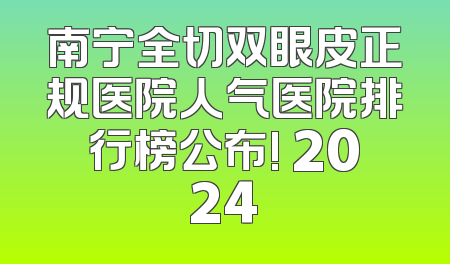 南宁全切双眼皮正规医院人气医院排行榜公布! 2024