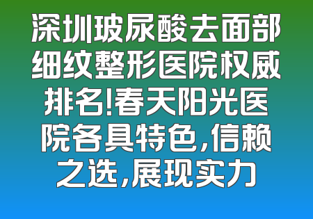 深圳玻尿酸去面部细纹整形医院权威排名！春天阳光医院各具特色，信赖之选，展现实力