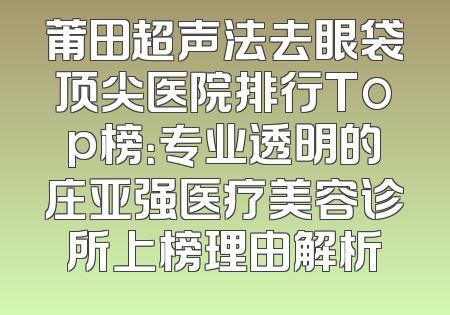莆田超声法去眼袋顶尖医院排行Top榜：专业透明的庄亚强医疗美容诊所上榜理由解析