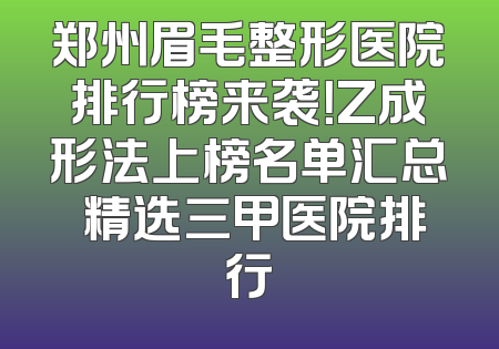 郑州眉毛整形医院排行榜来袭！Z成形法上榜名单汇总 精选三甲医院排行