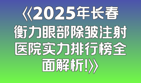 《2025年长春衡力眼部除皱注射医院实力排行榜全面解析！》