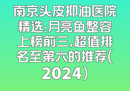 南京头皮抑油医院精选：月亮鱼整容上榜前三，超值排名至第六的推荐（2024）