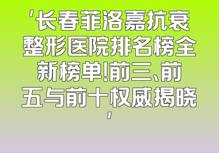 '长春菲洛嘉抗衰整形医院排名榜全新榜单！前三、前五与前十权威揭晓'