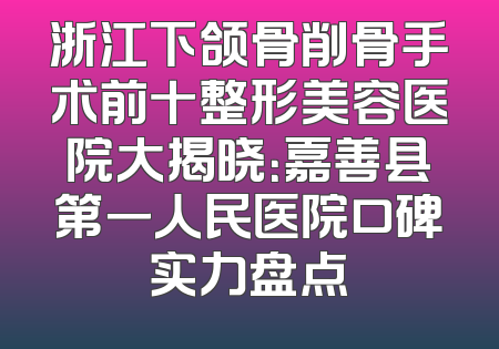 浙江下颌骨削骨手术前十整形美容医院大揭晓：嘉善县第一人民医院口碑实力盘点