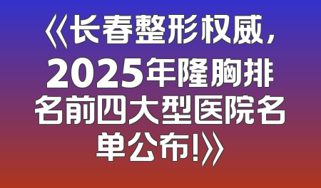 《长春整形权威，2025年隆胸排名前四大型医院名单公布!》