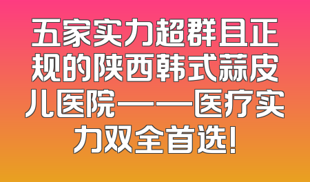 五家实力超群且正规的陕西韩式蒜皮儿医院——医疗实力双全首选!