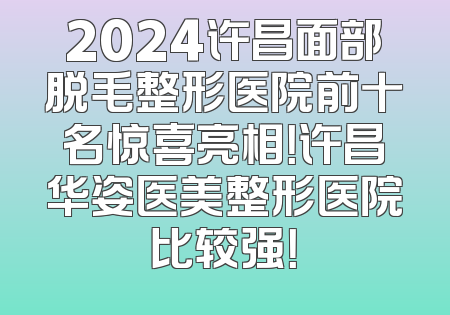 2024许昌面部脱毛整形医院前十名惊喜亮相！许昌华姿医美整形医院比较强！