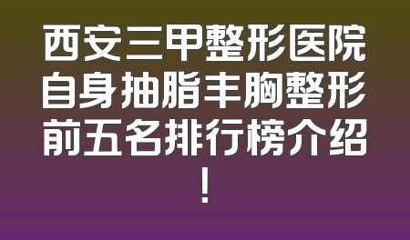 西安三甲整形医院自身抽脂丰胸整形前五名排行榜介绍！