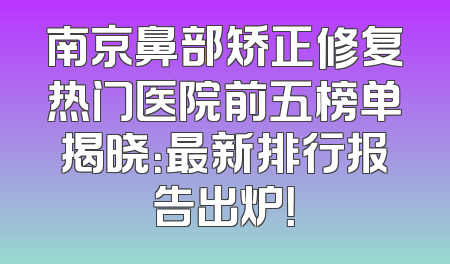 南京鼻部矫正修复热门医院前五榜单揭晓：最新排行报告出炉！