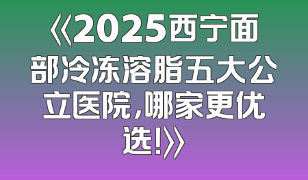 《2025西宁面部冷冻溶脂五大公立医院，哪家更优选！》