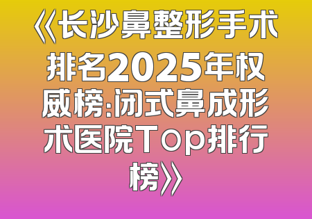 《长沙鼻整形手术排名2025年权威榜：闭式鼻成形术医院Top排行榜》