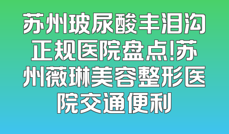 苏州玻尿酸丰泪沟正规医院盘点！苏州薇琳美容整形医院交通便利