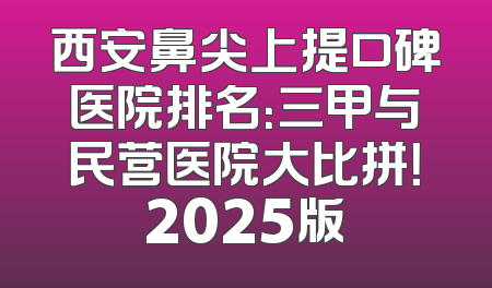 西安鼻尖上提口碑医院排名：三甲与民营医院大比拼！2025版