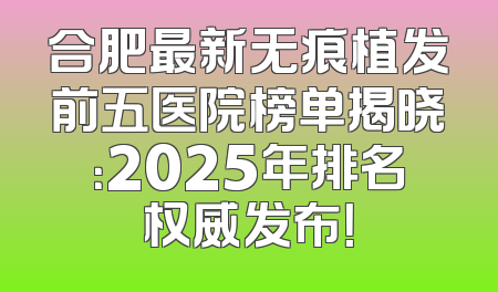合肥最新无痕植发前五医院榜单揭晓：2025年排名权威发布！
