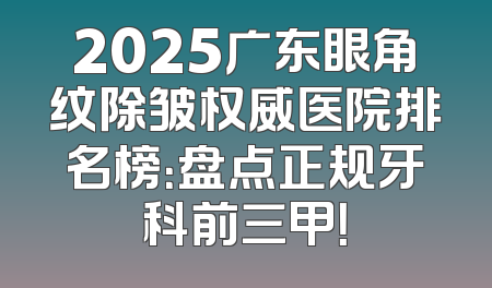 2025广东眼角纹除皱权威医院排名榜：盘点正规牙科前三甲！