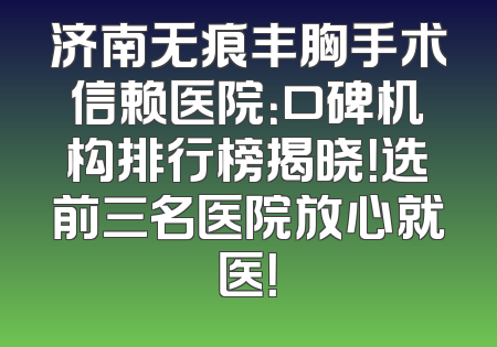 济南无痕丰胸手术信赖医院：口碑机构排行榜揭晓！选前三名医院放心就医！