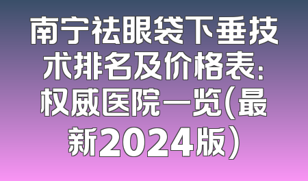 南宁祛眼袋下垂技术排名及价格表：权威医院一览（最新2024版）