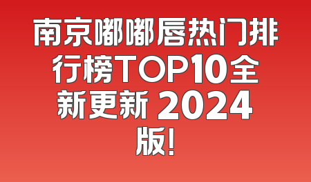南京嘟嘟唇热门排行榜TOP10全新更新 2024版！