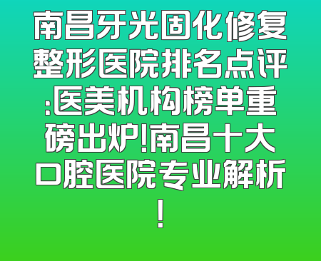 南昌牙光固化修复整形医院排名点评：医美机构榜单重磅出炉！南昌十大口腔医院专业解析！