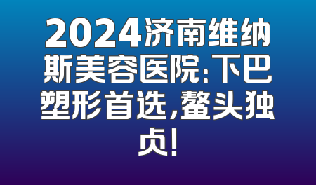 2024济南维纳斯美容医院：下巴塑形首选，鳌头独占！