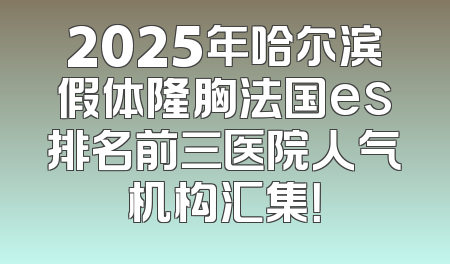 2025年哈尔滨假体隆胸法国es排名前三医院人气机构汇集！