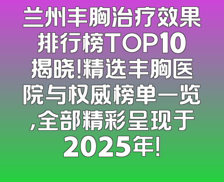兰州丰胸治疗效果排行榜TOP10揭晓！精选丰胸医院与权威榜单一览，全部精彩呈现于2025年！