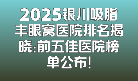 2025银川吸脂丰眼窝医院排名揭晓：前五佳医院榜单公布！