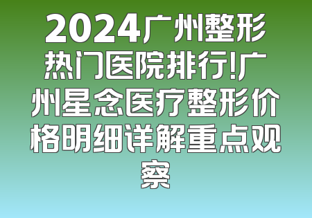 2024广州整形热门医院排行！广州星念医疗整形价格明细详解重点观察