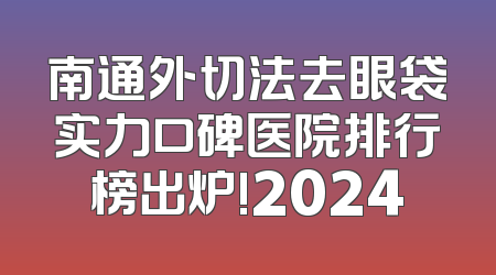 南通外切法去眼袋实力口碑医院排行榜出炉!2024