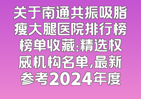 关于南通共振吸脂瘦大腿医院排行榜榜单收藏：精选权威机构名单，最新参考2024年度