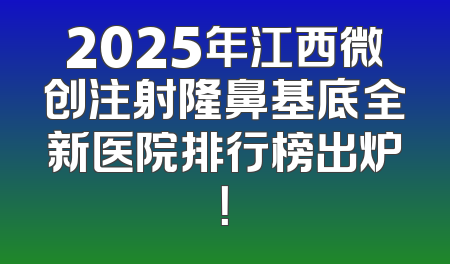 2025年江西微创注射隆鼻基底全新医院排行榜出炉！