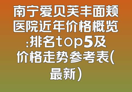 南宁爱贝芙丰面颊医院近年价格概览：排名top5及价格走势参考表（最新）